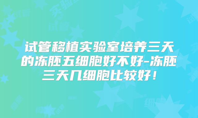试管移植实验室培养三天的冻胚五细胞好不好-冻胚三天几细胞比较好!