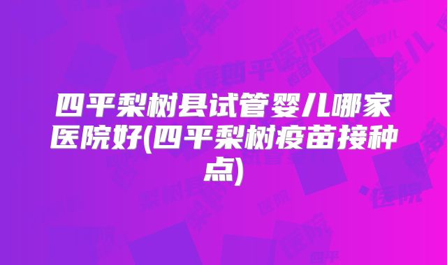 四平梨树县试管婴儿哪家医院好(四平梨树疫苗接种点)