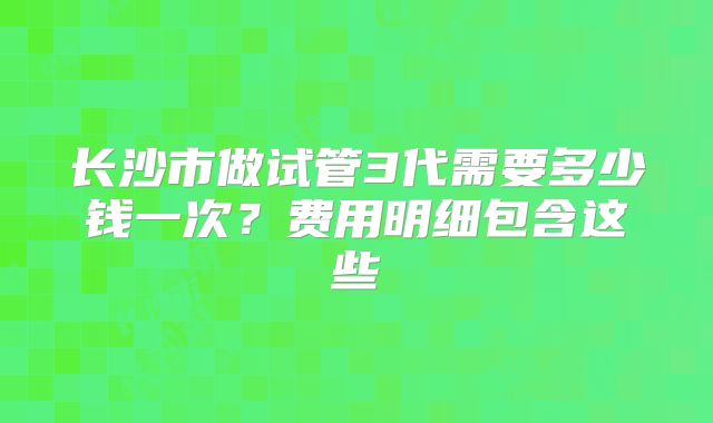长沙市做试管3代需要多少钱一次？费用明细包含这些