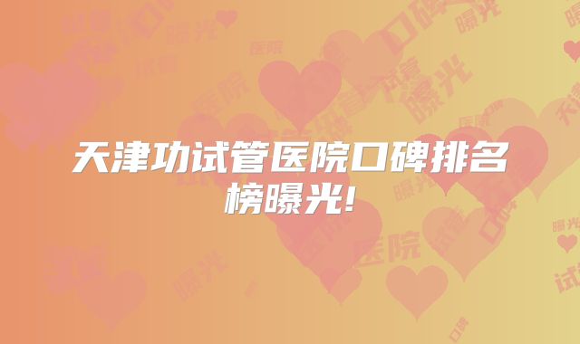 天津功试管医院口碑排名榜曝光!