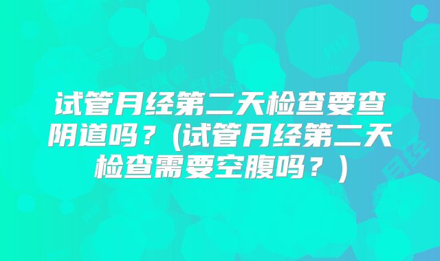 试管月经第二天检查要查阴道吗？(试管月经第二天检查需要空腹吗？)