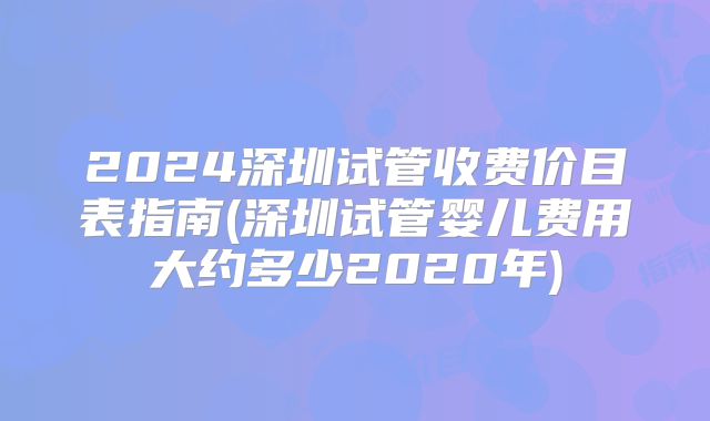 2024深圳试管收费价目表指南(深圳试管婴儿费用大约多少2020年)