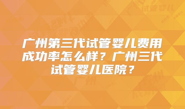 广州第三代试管婴儿费用成功率怎么样?广州三代试管婴儿医院?