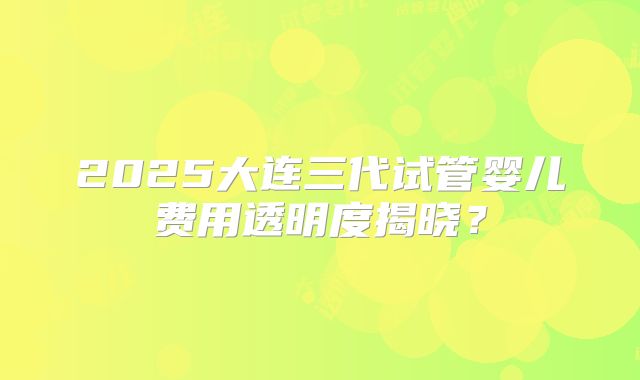 2025大连三代试管婴儿费用透明度揭晓？