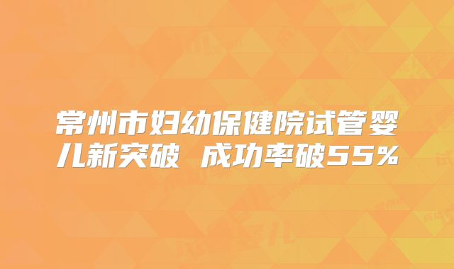常州市妇幼保健院试管婴儿新突破 成功率破55%
