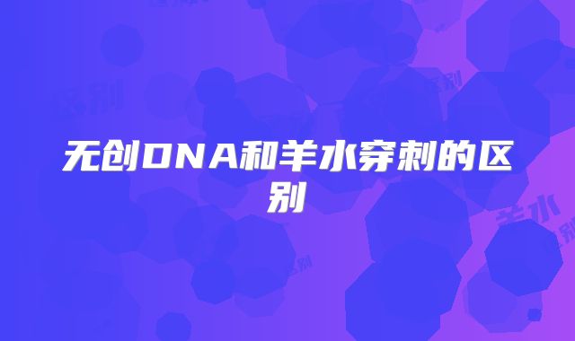 无创DNA和羊水穿刺的区别