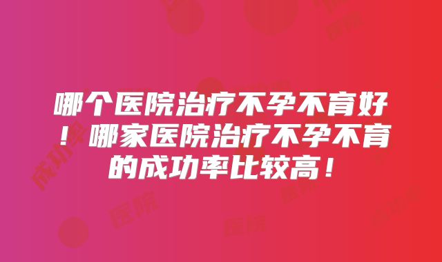 哪个医院治疗不孕不育好！哪家医院治疗不孕不育的成功率比较高！