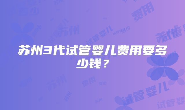 苏州3代试管婴儿费用要多少钱?