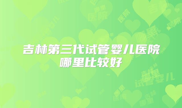 吉林第三代试管婴儿医院哪里比较好