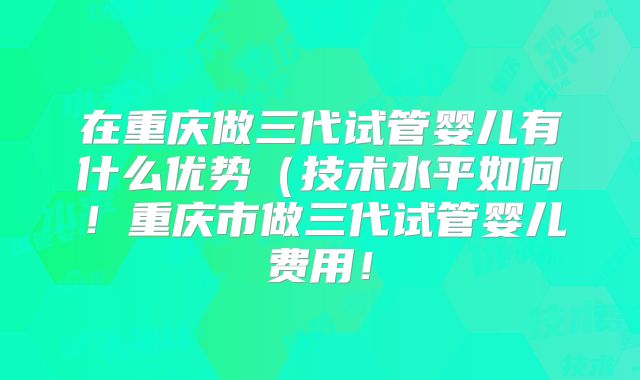 在重庆做三代试管婴儿有什么优势（技术水平如何！重庆市做三代试管婴儿费用！