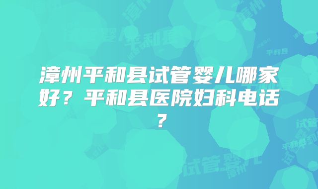 漳州平和县试管婴儿哪家好？平和县医院妇科电话？