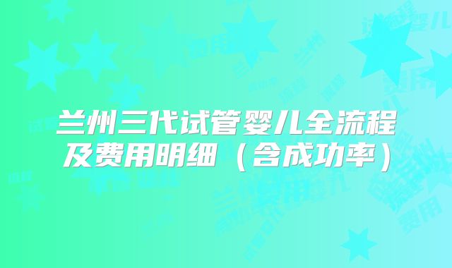 兰州三代试管婴儿全流程及费用明细（含成功率）