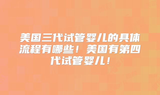 美国三代试管婴儿的具体流程有哪些！美国有第四代试管婴儿！