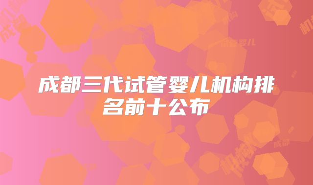 成都三代试管婴儿机构排名前十公布