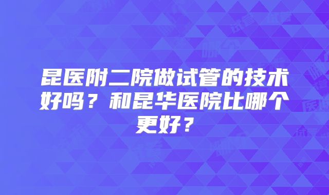昆医附二院做试管的技术好吗?和昆华医院比哪个更好?