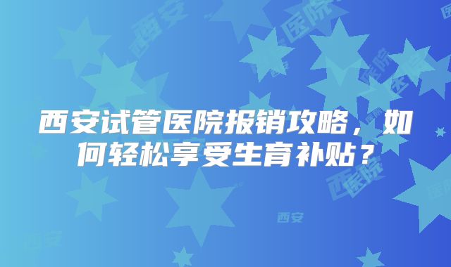 西安试管医院报销攻略，如何轻松享受生育补贴？