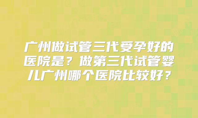 广州做试管三代受孕好的医院是？做第三代试管婴儿广州哪个医院比较好？