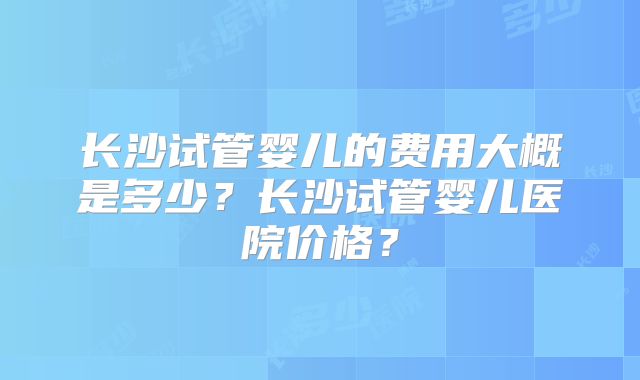 长沙试管婴儿的费用大概是多少？长沙试管婴儿医院价格？