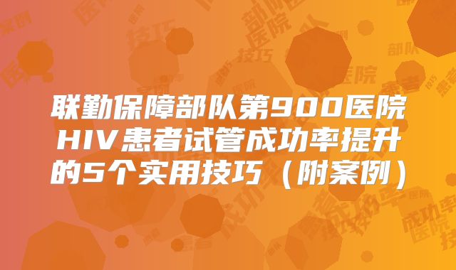 联勤保障部队第900医院HIV患者试管成功率提升的5个实用技巧(附案例)