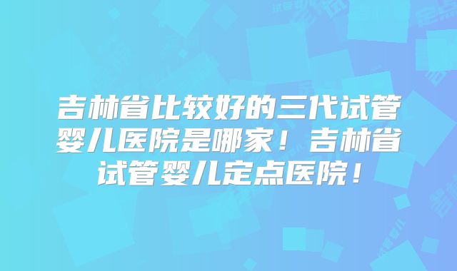 吉林省比较好的三代试管婴儿医院是哪家!吉林省试管婴儿定点医院!