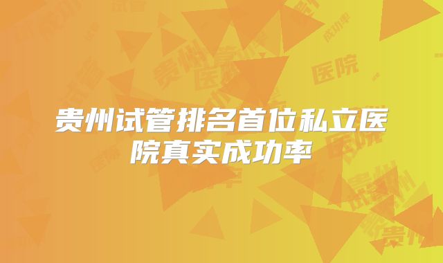 贵州试管排名首位私立医院真实成功率