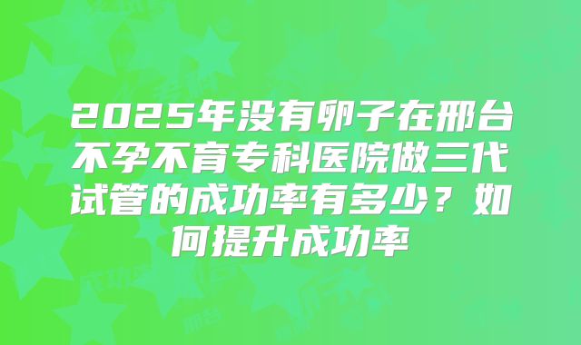 2025年没有卵子在邢台不孕不育专科医院做三代试管的成功率有多少?如何提升成功率