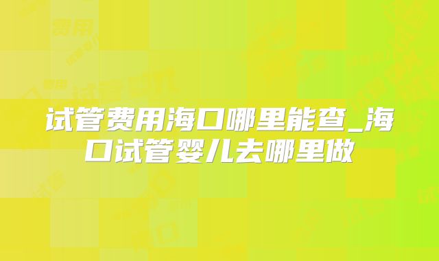 试管费用海口哪里能查_海口试管婴儿去哪里做