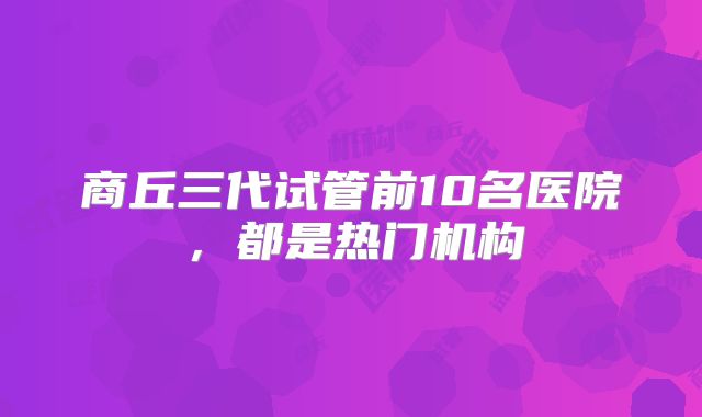 商丘三代试管前10名医院,都是热门机构