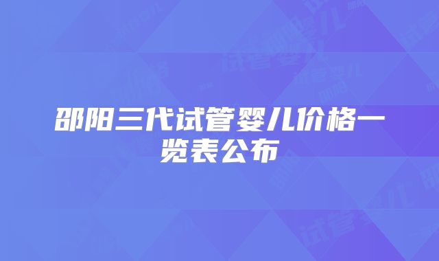 邵阳三代试管婴儿价格一览表公布