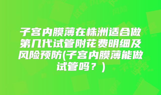 子宫内膜薄在株洲适合做第几代试管附花费明细及风险预防(子宫内膜薄能做试管吗?)
