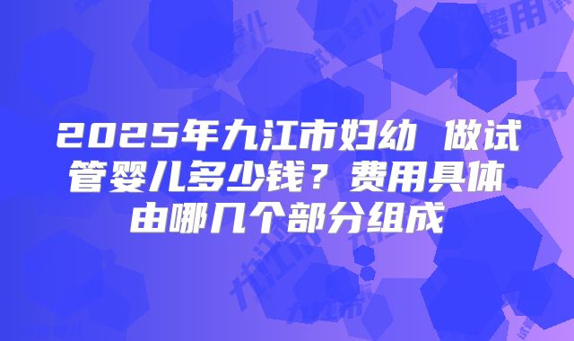 2025年九江市妇幼 做试管婴儿多少钱?费用具体由哪几个部分组成