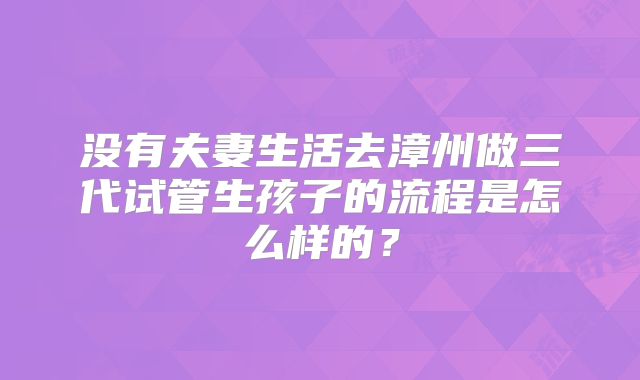 没有夫妻生活去漳州做三代试管生孩子的流程是怎么样的?