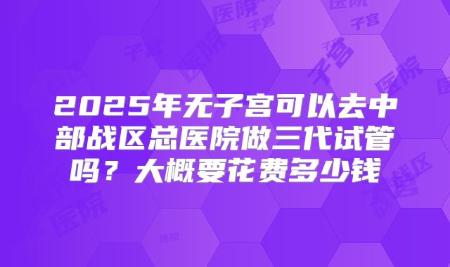 2025年无子宫可以去中部战区总医院做三代试管吗？大概要花费多少钱