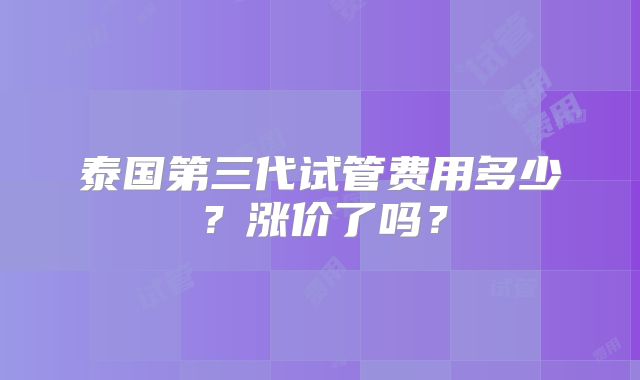 泰国第三代试管费用多少?涨价了吗?