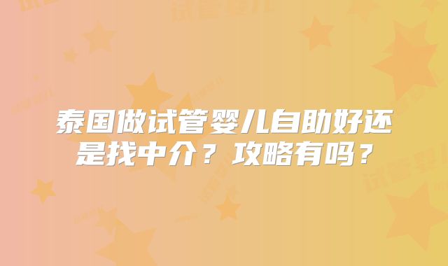 泰国做试管婴儿自助好还是找中介？攻略有吗？