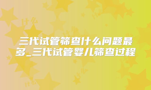三代试管筛查什么问题最多_三代试管婴儿筛查过程
