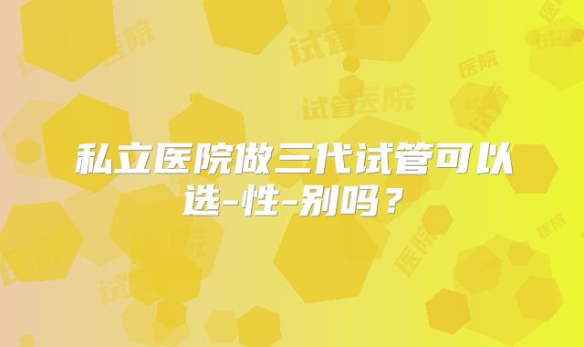 私立医院做三代试管可以选-性-别吗？