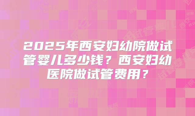2025年西安妇幼院做试管婴儿多少钱？西安妇幼医院做试管费用？