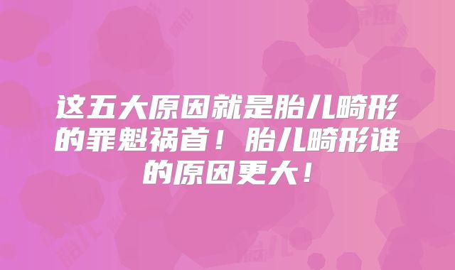 这五大原因就是胎儿畸形的罪魁祸首!胎儿畸形谁的原因更大!