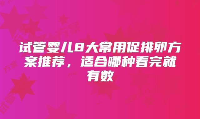 试管婴儿8大常用促排卵方案推荐,适合哪种看完就有数