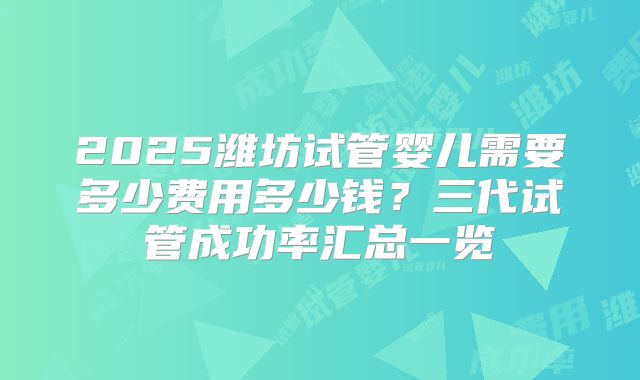2025潍坊试管婴儿需要多少费用多少钱？三代试管成功率汇总一览