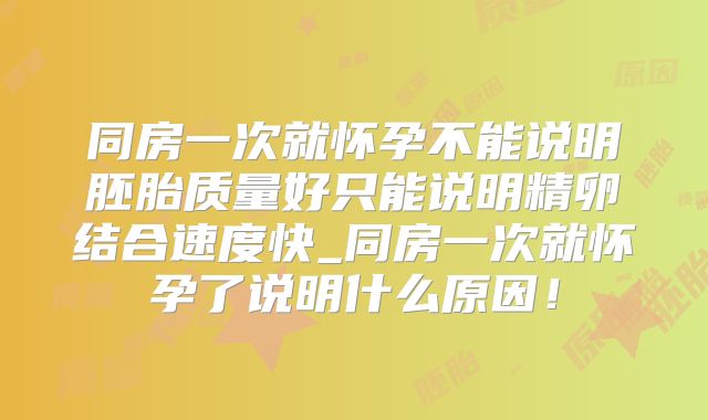 同房一次就怀孕不能说明胚胎质量好只能说明精卵结合速度快_同房一次就怀孕了说明什么原因！