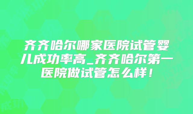 齐齐哈尔哪家医院试管婴儿成功率高_齐齐哈尔第一医院做试管怎么样!