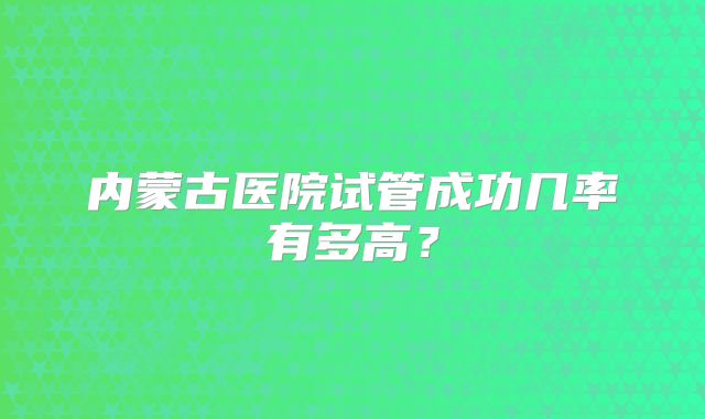 内蒙古医院试管成功几率有多高?