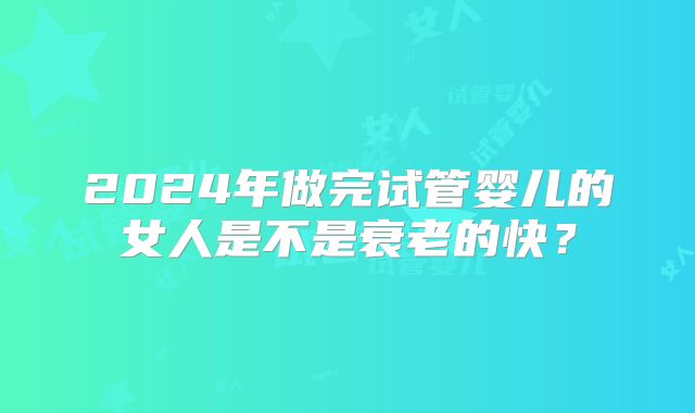 2024年做完试管婴儿的女人是不是衰老的快？