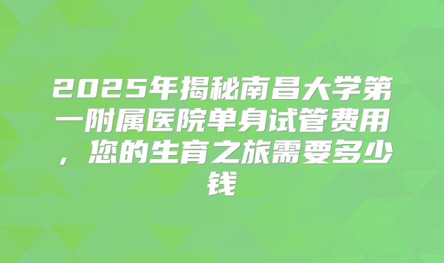 2025年揭秘南昌大学第一附属医院单身试管费用，您的生育之旅需要多少钱