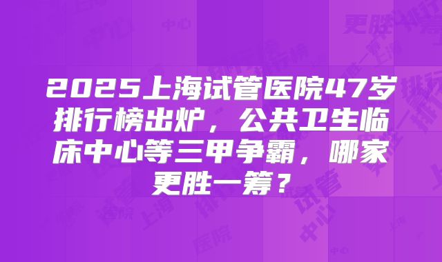 2025上海试管医院47岁排行榜出炉，公共卫生临床中心等三甲争霸，哪家更胜一筹？