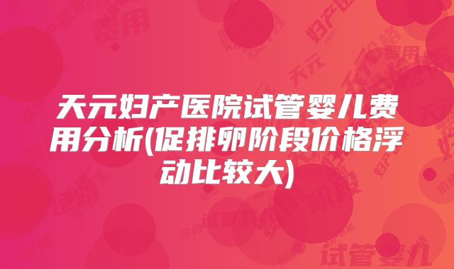 天元妇产医院试管婴儿费用分析(促排卵阶段价格浮动比较大)