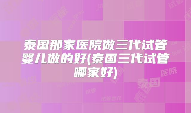 泰国那家医院做三代试管婴儿做的好(泰国三代试管哪家好)