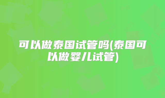 可以做泰国试管吗(泰国可以做婴儿试管)